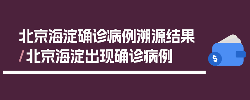 北京海淀确诊病例溯源结果/北京海淀出现确诊病例