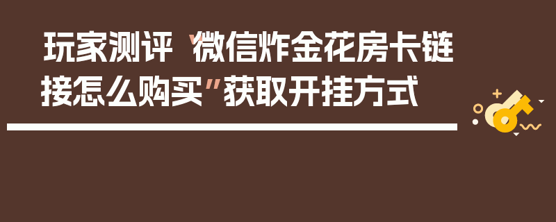玩家测评“微信炸金花房卡链接怎么购买”获取开挂方式
