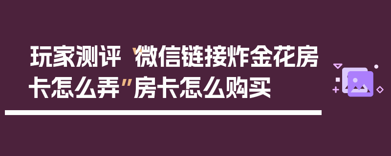 玩家测评“微信链接炸金花房卡怎么弄”房卡怎么购买