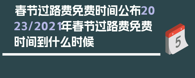 春节过路费免费时间公布2023/2021年春节过路费免费时间到什么时候