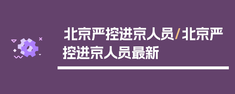 北京严控进京人员/北京严控进京人员最新