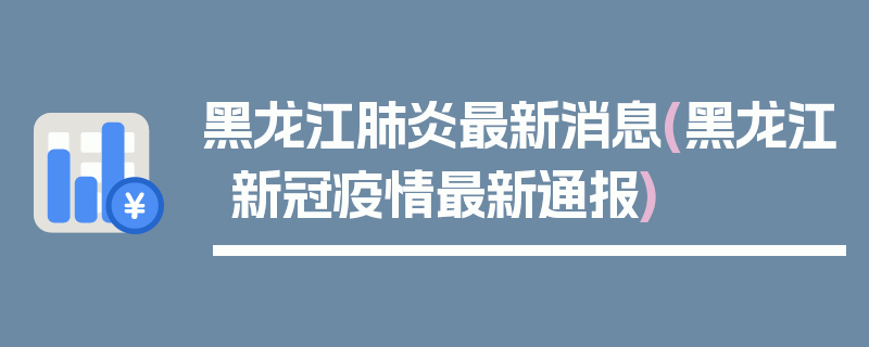 黑龙江肺炎最新消息(黑龙江新冠疫情最新通报)