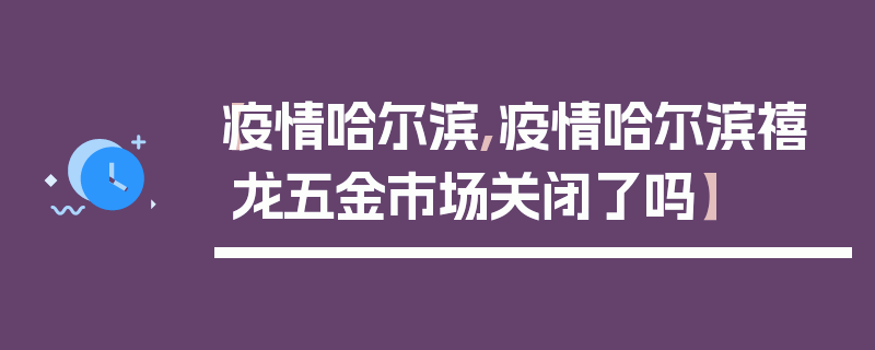 【疫情哈尔滨,疫情哈尔滨禧龙五金市场关闭了吗】