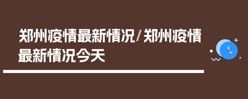 郑州疫情最新情况/郑州疫情最新情况今天