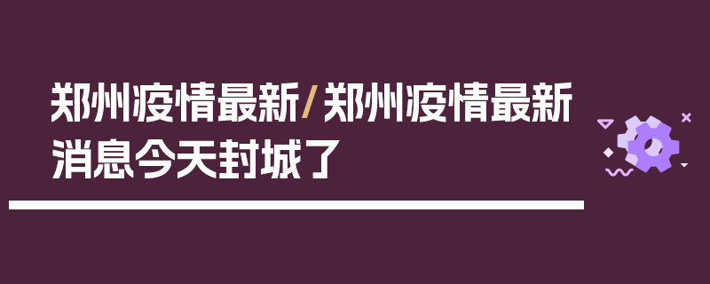 郑州疫情最新/郑州疫情最新消息今天封城了