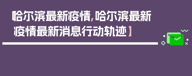 【哈尔滨最新疫情,哈尔滨最新疫情最新消息行动轨迹】