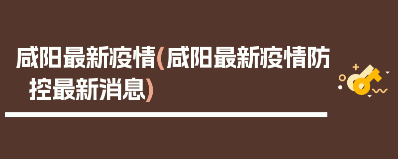 咸阳最新疫情(咸阳最新疫情防控最新消息)