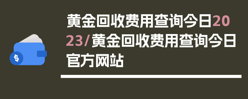 黄金回收费用查询今日2023/黄金回收费用查询今日官方网站