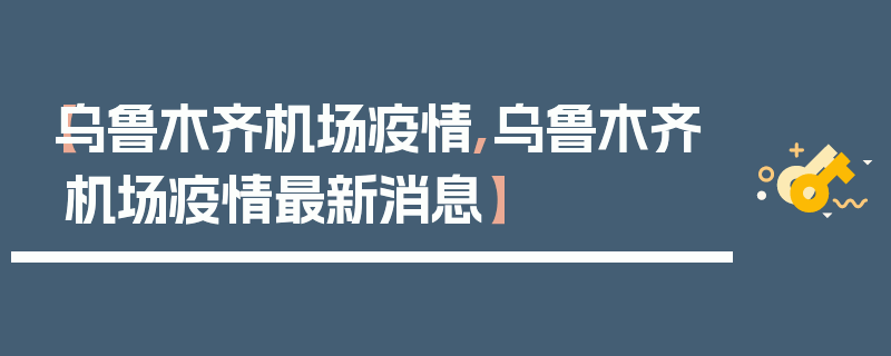 【乌鲁木齐机场疫情,乌鲁木齐机场疫情最新消息】