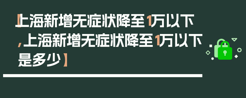 【上海新增无症状降至1万以下,上海新增无症状降至1万以下是多少】