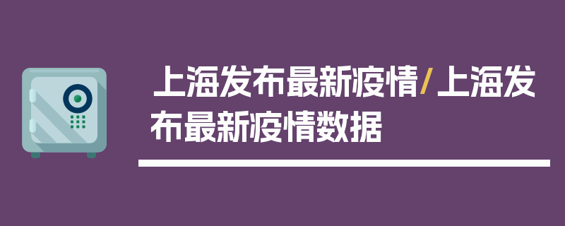上海发布最新疫情/上海发布最新疫情数据