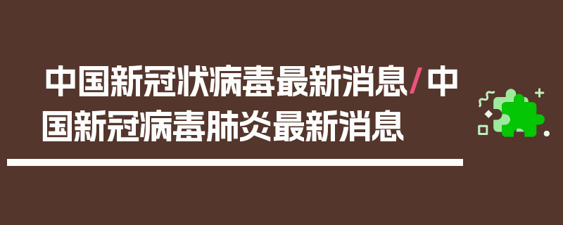 中国新冠状病毒最新消息/中国新冠病毒肺炎最新消息