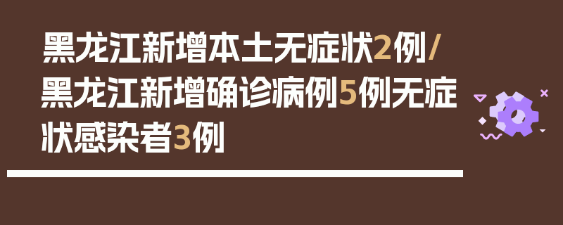 黑龙江新增本土无症状2例/黑龙江新增确诊病例5例无症状感染者3例