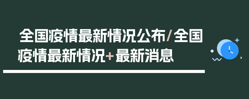 全国疫情最新情况公布/全国疫情最新情况+最新消息