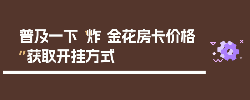 普及一下“炸 金花房卡价格”获取开挂方式