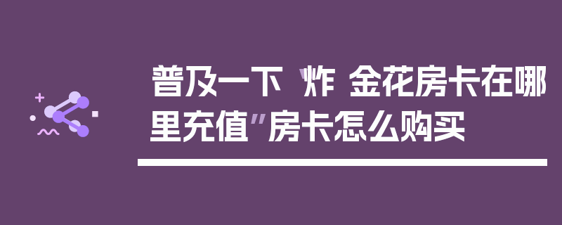 普及一下“炸 金花房卡在哪里充值”房卡怎么购买