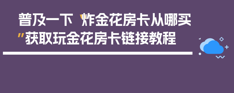 普及一下“炸金花房卡从哪买”获取玩金花房卡链接教程