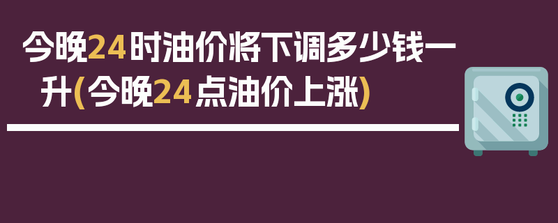 今晚24时油价将下调多少钱一升(今晚24点油价上涨)