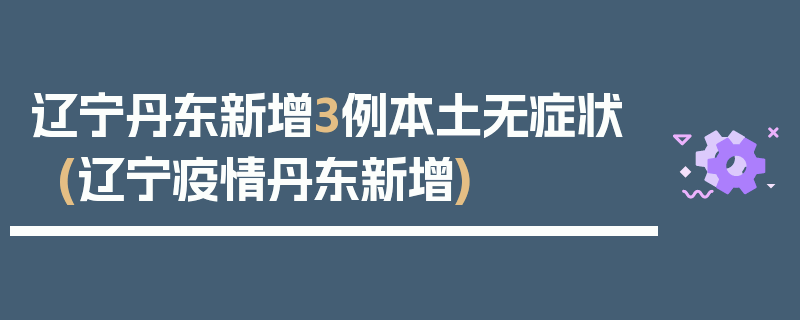 辽宁丹东新增3例本土无症状(辽宁疫情丹东新增)