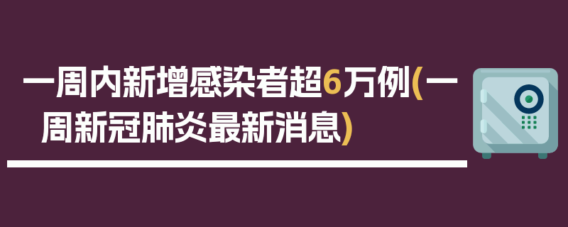 一周内新增感染者超6万例(一周新冠肺炎最新消息)