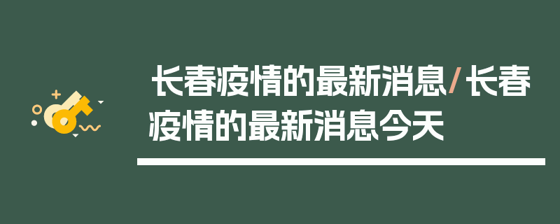 长春疫情的最新消息/长春疫情的最新消息今天