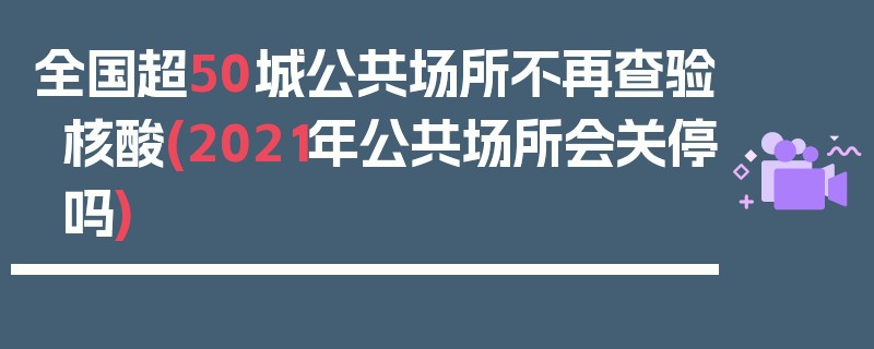 全国超50城公共场所不再查验核酸(2021年公共场所会关停吗)
