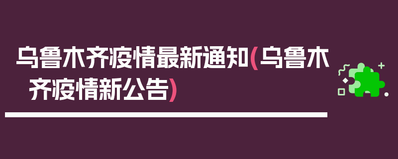 乌鲁木齐疫情最新通知(乌鲁木齐疫情新公告)