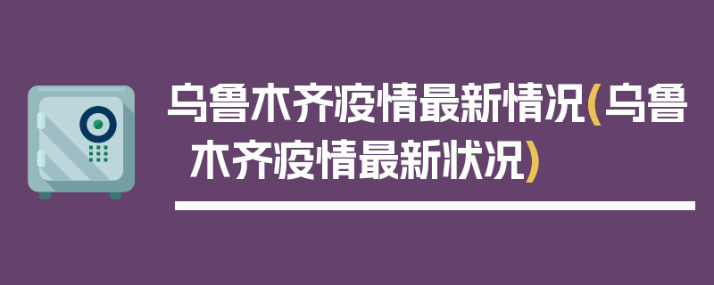 乌鲁木齐疫情最新情况(乌鲁木齐疫情最新状况)