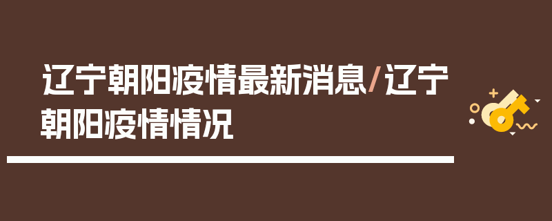 辽宁朝阳疫情最新消息/辽宁朝阳疫情情况