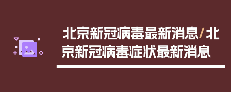 北京新冠病毒最新消息/北京新冠病毒症状最新消息