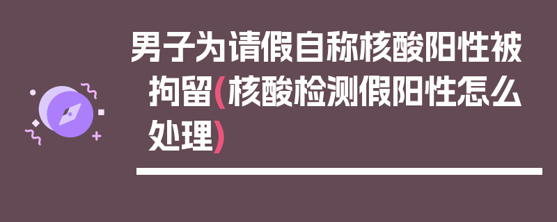 男子为请假自称核酸阳性被拘留(核酸检测假阳性怎么处理)