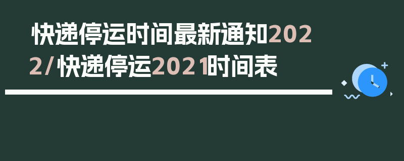 快递停运时间最新通知2022/快递停运2021时间表