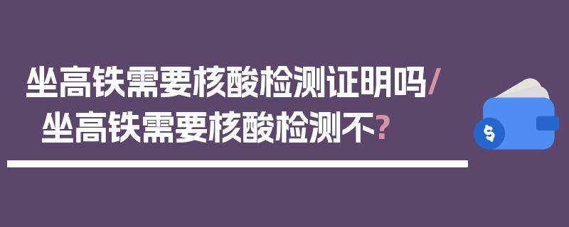 坐高铁需要核酸检测证明吗/坐高铁需要核酸检测不?