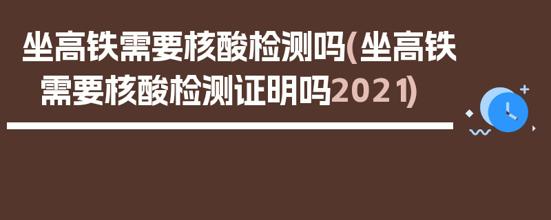 坐高铁需要核酸检测吗(坐高铁需要核酸检测证明吗2021)