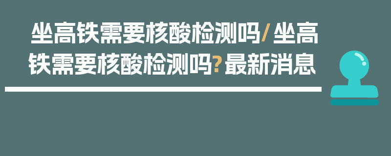 坐高铁需要核酸检测吗/坐高铁需要核酸检测吗?最新消息