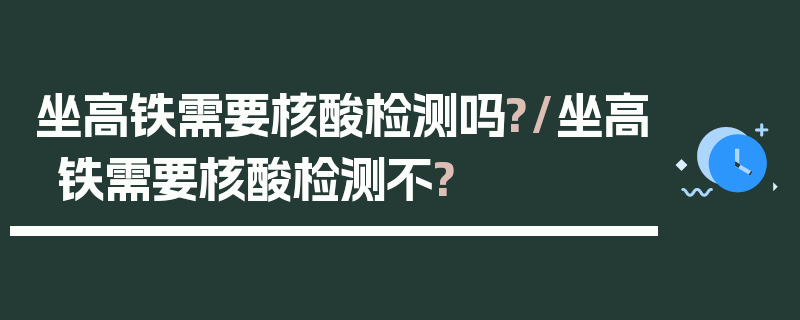 坐高铁需要核酸检测吗?/坐高铁需要核酸检测不?