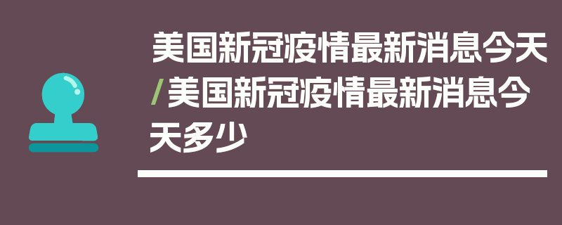 美国新冠疫情最新消息今天/美国新冠疫情最新消息今天多少