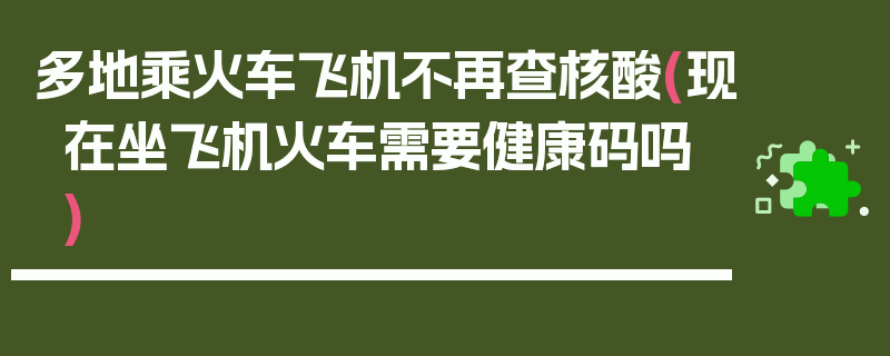 多地乘火车飞机不再查核酸(现在坐飞机火车需要健康码吗)