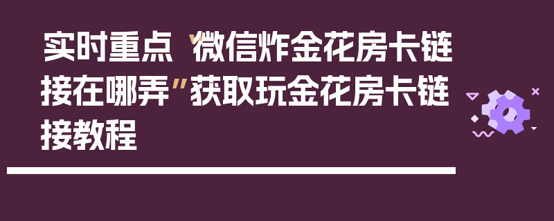 实时重点“微信炸金花房卡链接在哪弄”获取玩金花房卡链接教程