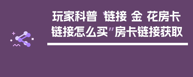 玩家科普“链接 金 花房卡链接怎么买”房卡链接获取