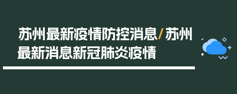 苏州最新疫情防控消息/苏州最新消息新冠肺炎疫情
