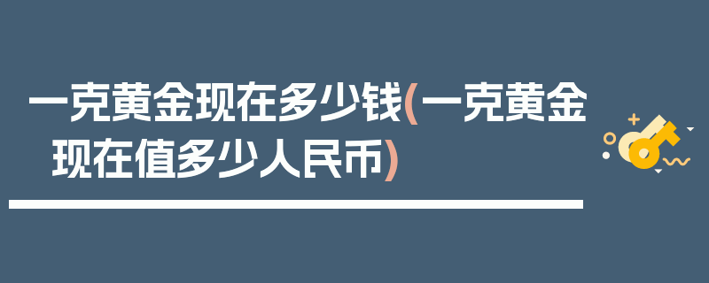 一克黄金现在多少钱(一克黄金现在值多少人民币)