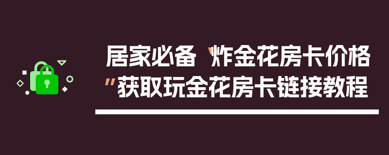 居家必备“炸金花房卡价格”获取玩金花房卡链接教程