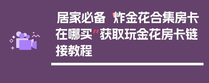 居家必备“炸金花合集房卡在哪买”获取玩金花房卡链接教程
