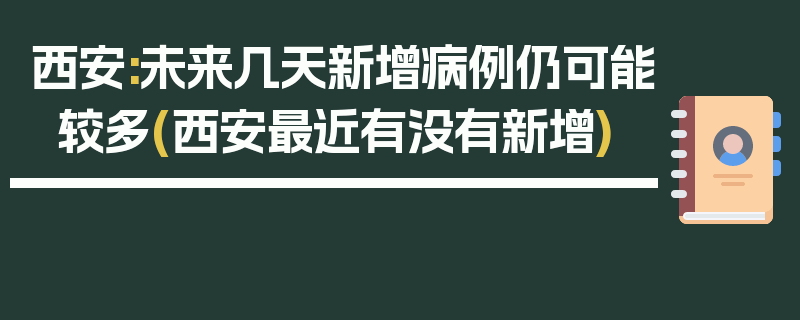 西安:未来几天新增病例仍可能较多(西安最近有没有新增)