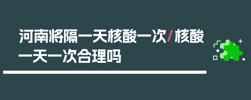 河南将隔一天核酸一次/核酸一天一次合理吗