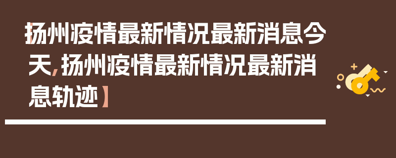【扬州疫情最新情况最新消息今天,扬州疫情最新情况最新消息轨迹】
