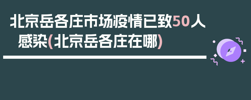 北京岳各庄市场疫情已致50人感染(北京岳各庄在哪)