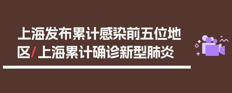 上海发布累计感染前五位地区/上海累计确诊新型肺炎
