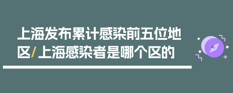 上海发布累计感染前五位地区/上海感染者是哪个区的